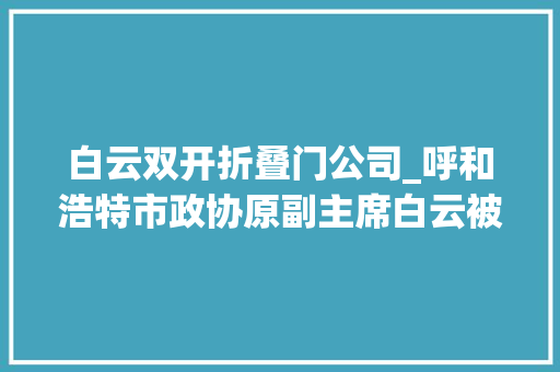 白云双开折叠门公司_呼和浩特市政协原副主席白云被双开私欲泛滥甘于被围猎 复合门