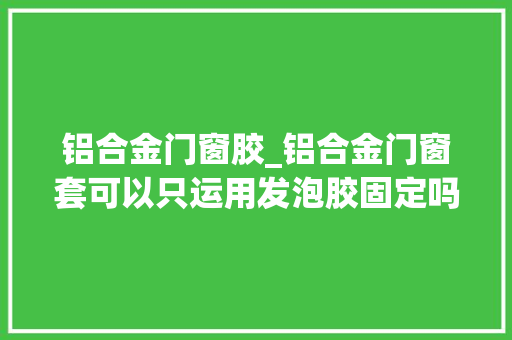 铝合金门窗胶_铝合金门窗套可以只运用发泡胶固定吗稳定吗若何才能稳定