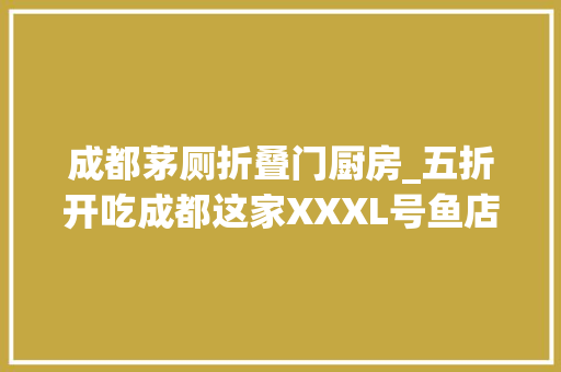 成都茅厕折叠门厨房_五折开吃成都这家XXXL号鱼店不怕你们歪酸