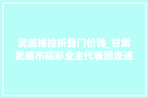 武威推拉折叠门价钱_甘肃武威市福彩业主代表团走进福彩刮刮乐