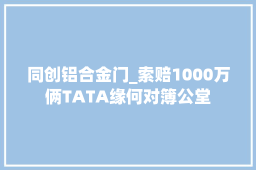 同创铝合金门_索赔1000万俩TATA缘何对簿公堂