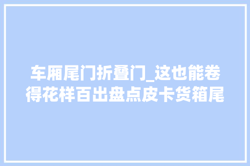车厢尾门折叠门_这也能卷得花样百出盘点皮卡货箱尾门的多种打开办法