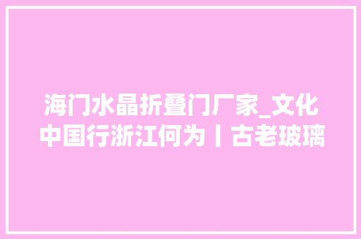 海门水晶折叠门厂家_文化中国行浙江何为丨古老玻璃花再逢残酷新花期