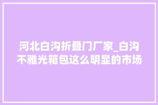 河北白沟折叠门厂家_白沟不雅光箱包这么明显的市场需要怎么就他做获得