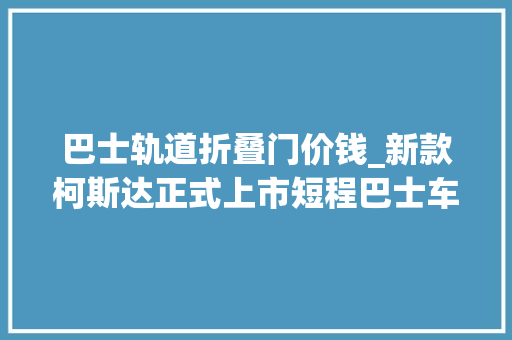 巴士轨道折叠门价钱_新款柯斯达正式上市短程巴士车型配对开式后尾门41845589万