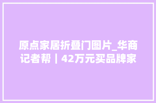 原点家居折叠门图片_华商记者帮｜42万元买品牌家具送到家包装破损产品三无如斯正品咋让人宁神用
