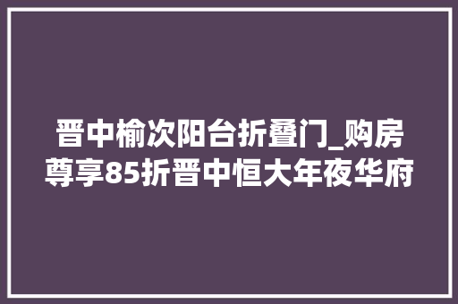 晋中榆次阳台折叠门_购房尊享85折晋中恒大年夜华府全员营销月重磅优惠来袭