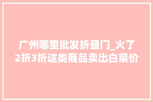 广州哪里批发折叠门_火了2折3折这类商品卖出白菜价广州也有