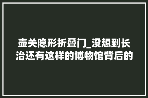 壶关隐形折叠门_没想到长治还有这样的博物馆背后的故事真不简单