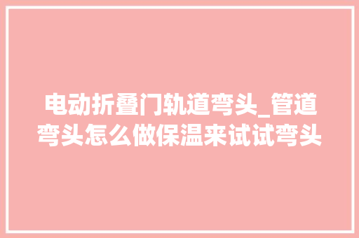电动折叠门轨道弯头_管道弯头怎么做保温来试试弯头保温套