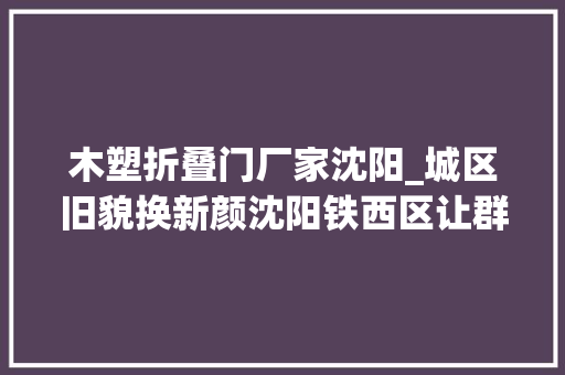 木塑折叠门厂家沈阳_城区旧貌换新颜沈阳铁西区让群众幸福感原地加码