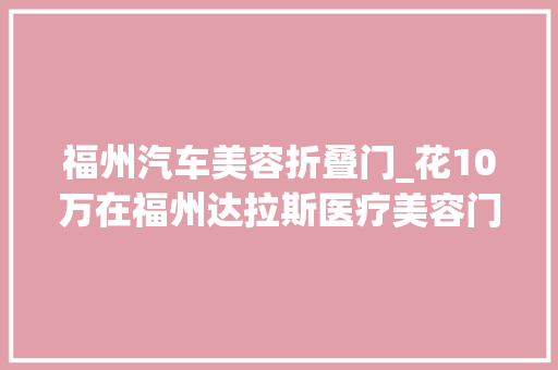福州汽车美容折叠门_花10万在福州达拉斯医疗美容门诊部隆的胸变石头又痛又硬