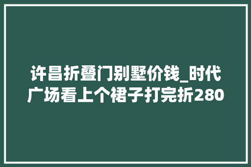 许昌折叠门别墅价钱_时代广场看上个裙子打完折2800这在许昌属于啥档次