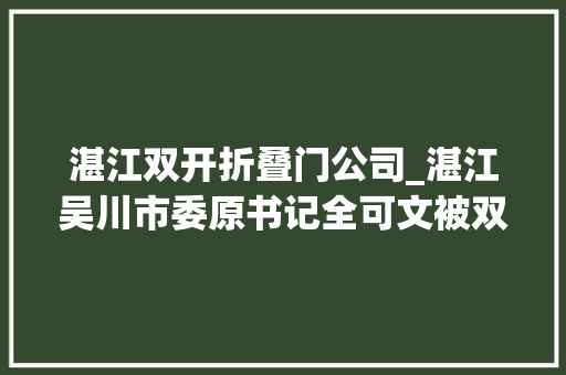 湛江双开折叠门公司_湛江吴川市委原书记全可文被双开甘于被围猎