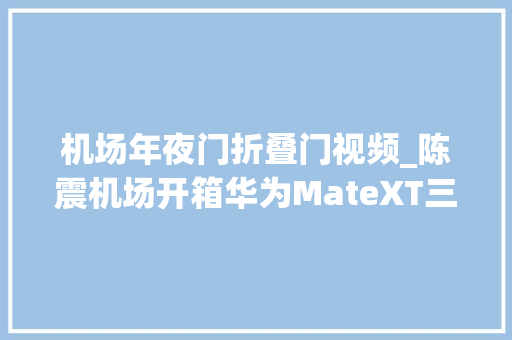 机场年夜门折叠门视频_陈震机场开箱华为MateXT三折叠并称我也是花粉海购了