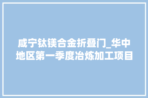 咸宁钛镁合金折叠门_华中地区第一季度冶炼加工项目总结共67项涉及多个行业