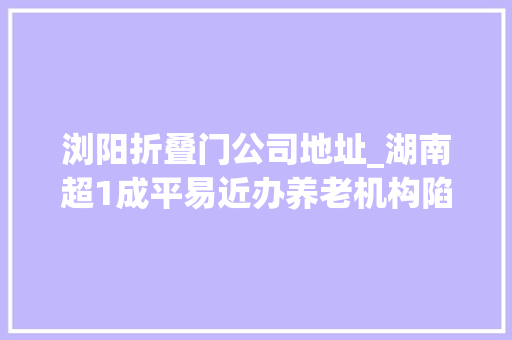 浏阳折叠门公司地址_湖南超1成平易近办养老机构陷造孽集资被套白叟我已89岁等不起了