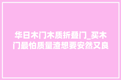 华日木门木质折叠门_买木门最怕质量渣想要安然又良心的好门这样选就对了