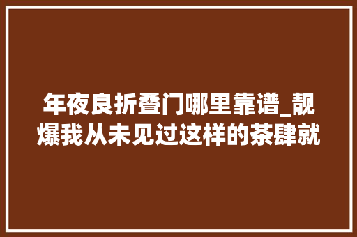 年夜良折叠门哪里靠谱_靓爆我从未见过这样的茶肆就在大年夜良全场88折