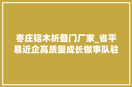 枣庄铝木折叠门厂家_省平易近企高质量成长做事队驻枣庄一队协助企业寻求成漫空间