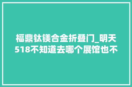 福鼎钛镁合金折叠门_明天518不知道去哪个展馆也不知道怎么去这份攻略收好了