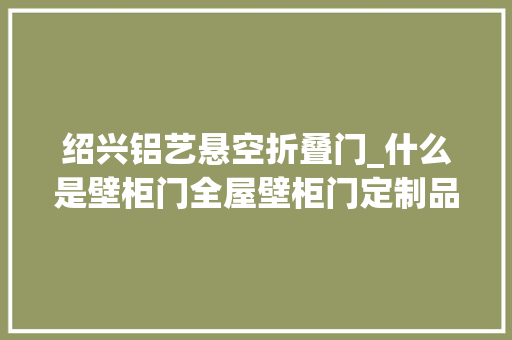 绍兴铝艺悬空折叠门_什么是壁柜门全屋壁柜门定制品牌最新排行榜