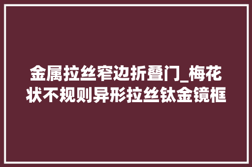 金属拉丝窄边折叠门_梅花状不规则异形拉丝钛金镜框美日来专注卫浴不锈钢配件定制