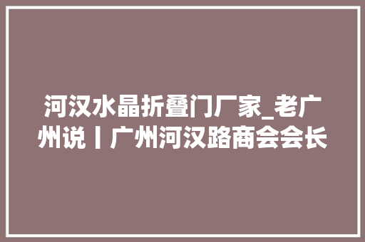 河汉水晶折叠门厂家_老广州说丨广州河汉路商会会长谢萌把广州文化融为生活办法