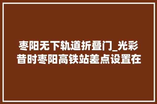 枣阳无下轨道折叠门_光彩昔时枣阳高铁站差点设置在吴店二郎