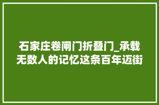 石家庄卷闸门折叠门_承载无数人的记忆这条百年迈街是石家庄商业繁华的起点 铝合金门