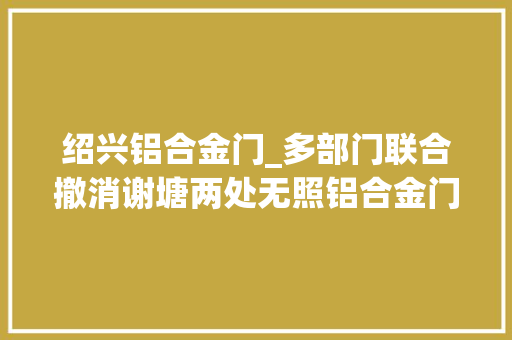 绍兴铝合金门_多部门联合撤消谢塘两处无照铝合金门窗经营点