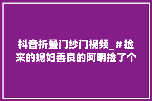 抖音折叠门纱门视频_＃捡来的媳妇善良的阿明捡了个漂亮媳妇＃抖音小助手
