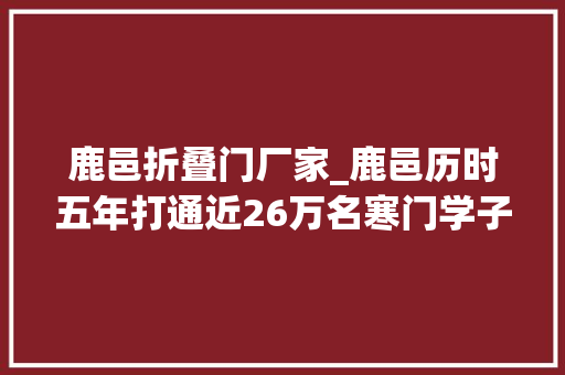 鹿邑折叠门厂家_鹿邑历时五年打通近26万名寒门学子肄业之路的最后一公里