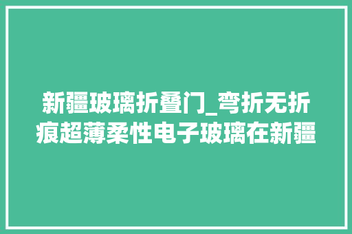 新疆玻璃折叠门_弯折无折痕超薄柔性电子玻璃在新疆阿克苏亮相快来看