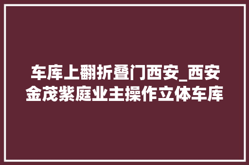车库上翻折叠门西安_西安金茂紫庭业主操作立体车库出故障二层车辆压在一层车顶上