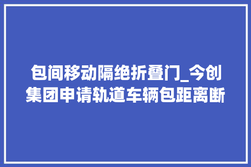 包间移动隔绝折叠门_今创集团申请轨道车辆包距离断拉门系统专利实现隔断拉门的打开和关闭
