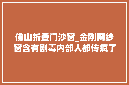 佛山折叠门沙窗_金刚网纱窗含有剧毒内部人都传疯了你还不知道