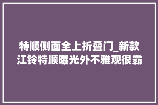 特顺侧面全上折叠门_新款江铃特顺曝光外不雅观很霸气车高不到2米能下地库后掀门