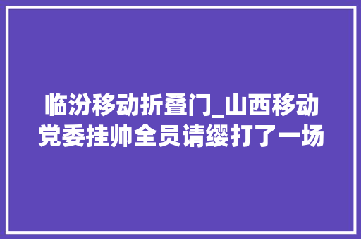 临汾移动折叠门_山西移动党委挂帅全员请缨打了一场有速度有力度有温度的科技防疫战 防火门