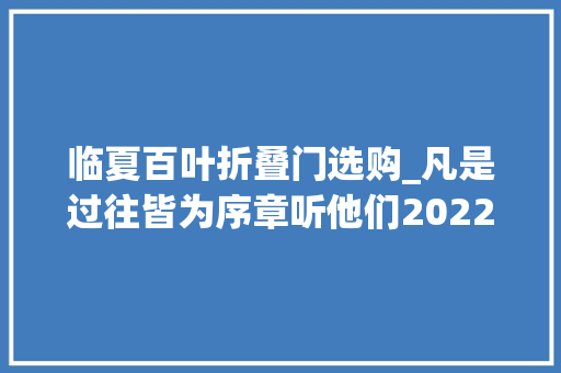 临夏百叶折叠门选购_凡是过往皆为序章听他们2022年最难忘的事是…