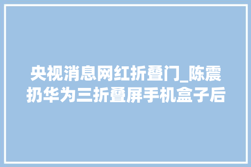 央视消息网红折叠门_陈震扔华为三折叠屏手机盒子后续被骂没实质本人回应来了