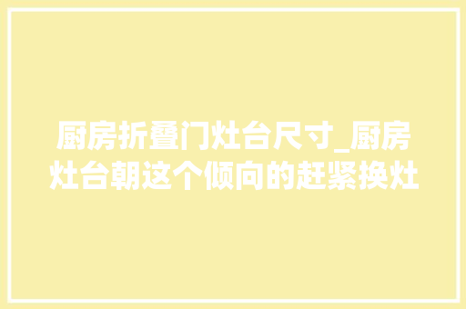 厨房折叠门灶台尺寸_厨房灶台朝这个倾向的赶紧换灶王爷都不只临了