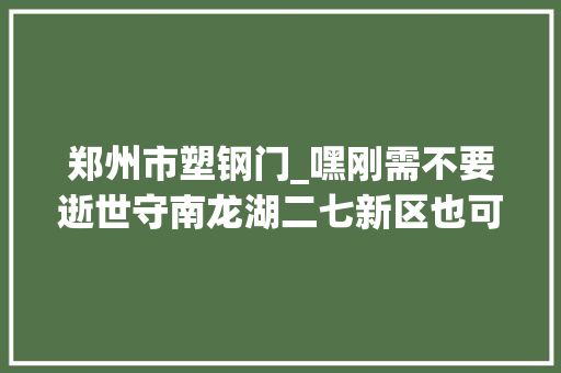 郑州市塑钢门_嘿刚需不要逝世守南龙湖二七新区也可所以你的菜