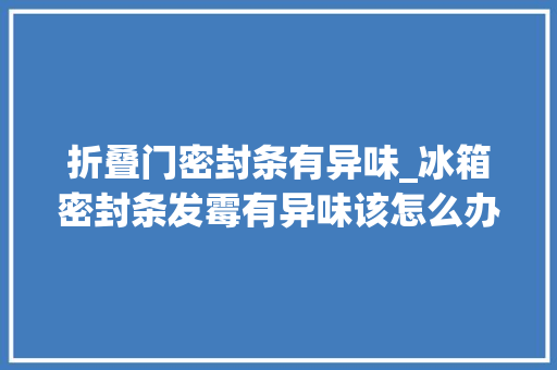 折叠门密封条有异味_冰箱密封条发霉有异味该怎么办教你2招轻松除去霉菌