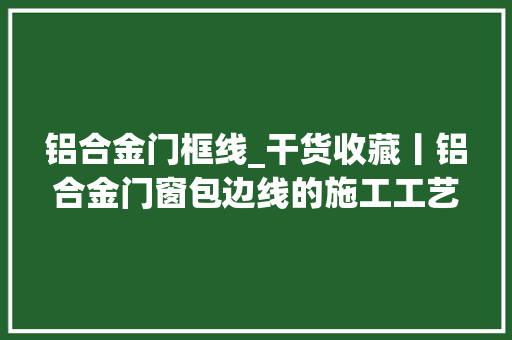 铝合金门框线_干货收藏丨铝合金门窗包边线的施工工艺与图解