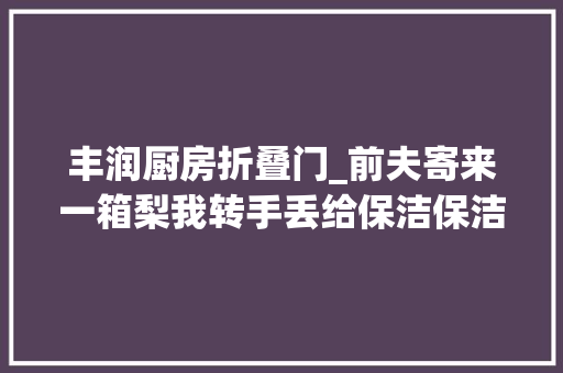 丰润厨房折叠门_前夫寄来一箱梨我转手丢给保洁保洁打开一看急忙退还