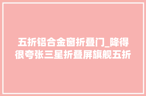 五折铝合金窗折叠门_降得很夸张三星折叠屏旗舰五折清仓256GBIPX8无线充电