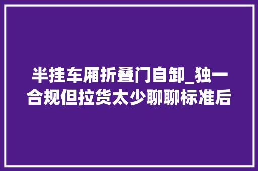 半挂车厢折叠门自卸_独一合规但拉货太少聊聊标准后翻自卸半挂车的难堪与骄傲