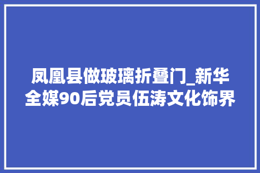 凤凰县做玻璃折叠门_新华全媒90后党员伍涛文化饰界的实践者