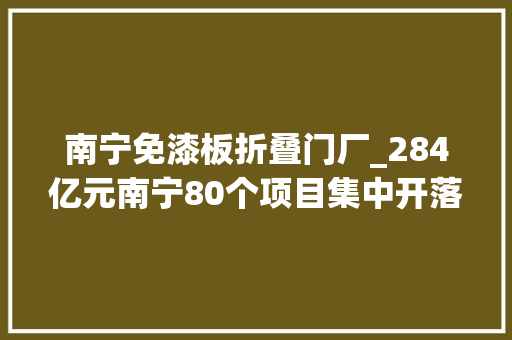 南宁免漆板折叠门厂_284亿元南宁80个项目集中开落成